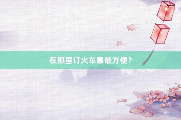 在那里订火车票最方便？